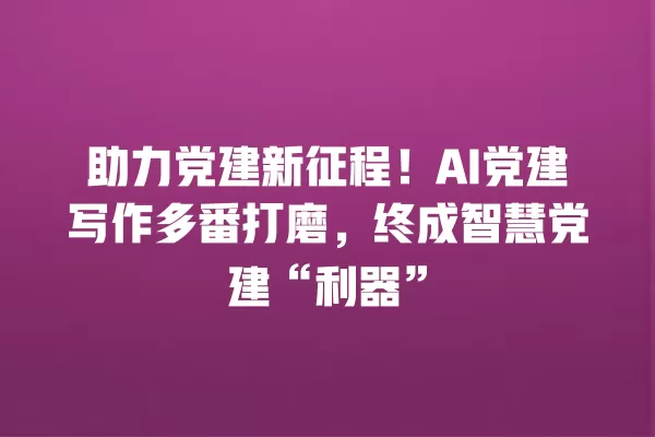 助力党建新征程!AI 党建写作多番打磨,终成智慧党建“利器”一