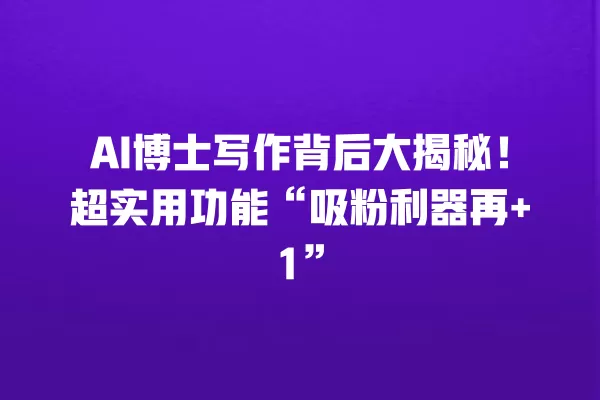 AI 博士写作背后大揭秘!超实用功能“吸粉利器再 +1”一