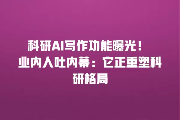 科研 AI 写作功能曝光!业内人吐内幕:它正重塑科研格局 一