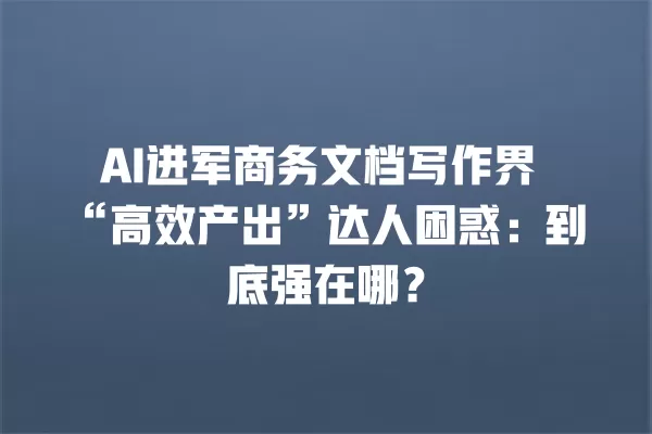 AI 进军商务文档写作界“高效产出”达人困惑:到底强在哪?一
