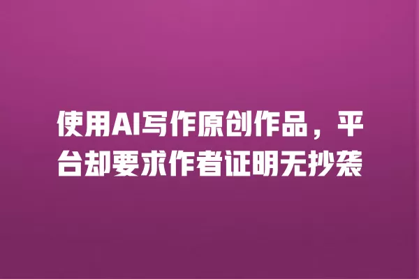 使用 AI 写作原创作品,平台却要求作者证明无抄袭 一