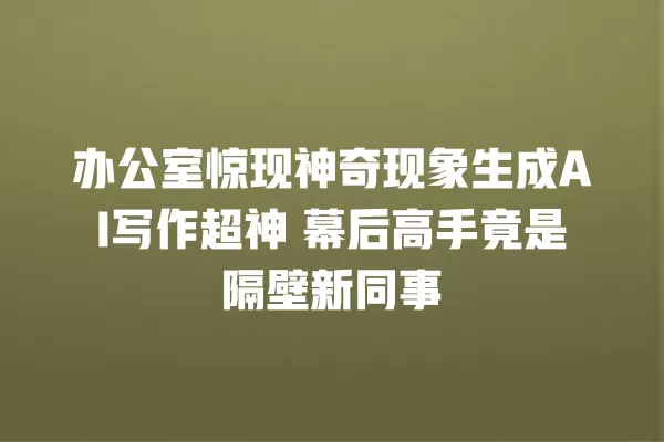 办公室惊现神奇现象生成 AI 写作超神 幕后高手竟是隔壁新同事 一