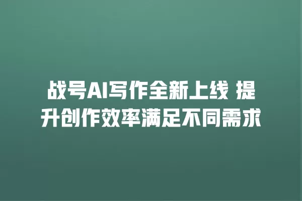 战号 AI 写作全新上线 提升创作效率满足不同需求 一