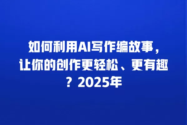 如何利用 AI 写作编故事,让你的创作更轻松、更有趣?2025 年 一