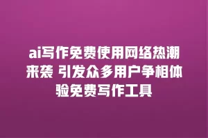 ai写作免费使用网络热潮来袭 引发众多用户争相体验免费写作工具
