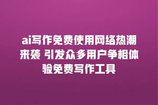 ai 写作免费使用网络热潮来袭 引发众多用户争相体验免费写作工具 一