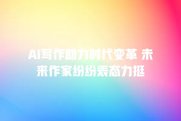 AI 写作助力时代变革 未来作家纷纷表态力挺 一