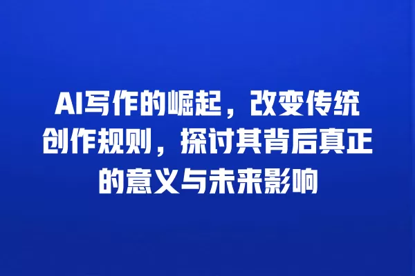 AI 写作的崛起,改变传统创作规则,探讨其背后真正的意义与未来影响 一
