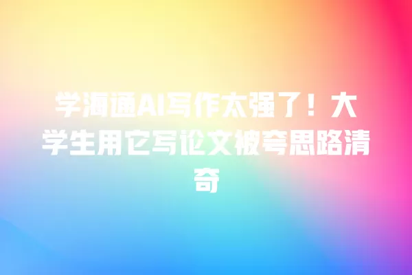 学海通 AI 写作太强了！大学生用它写论文被夸思路清奇 一