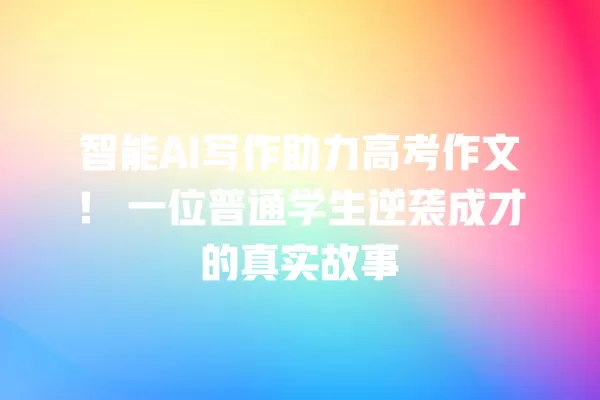 智能 AI 写作助力高考作文!一位普通学生逆袭成才的真实故事 一