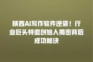 陕西AI写作软件逆袭！行业巨头特邀创始人揭密背后成功秘诀