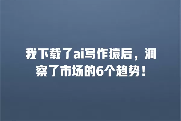 我下载了 ai 写作猿后,洞察了市场的 6 个趋势!一