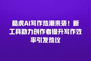 酷虎AI写作热潮来袭！新工具助力创作者提升写作效率引发热议