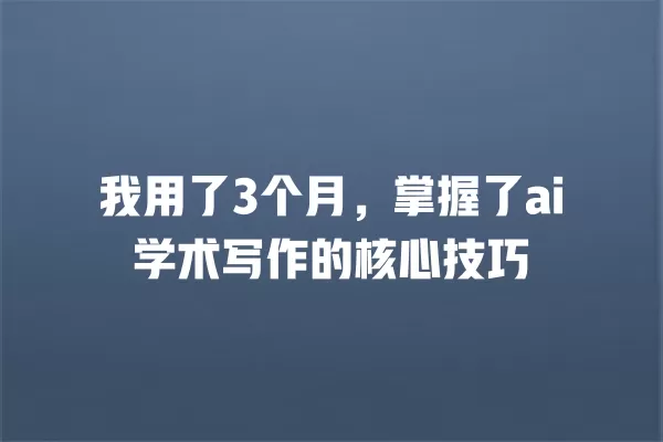 我用了 3 个月,掌握了 ai 学术写作的核心技巧 一