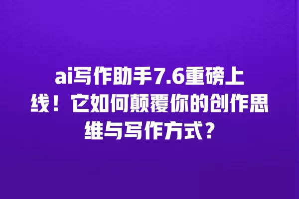 ai 写作助手 7.6 重磅上线!它如何颠覆你的创作思维与写作方式?一