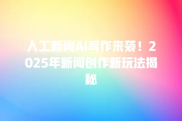 人工新闻 AI 写作来袭!2025 年新闻创作新玩法揭秘 一