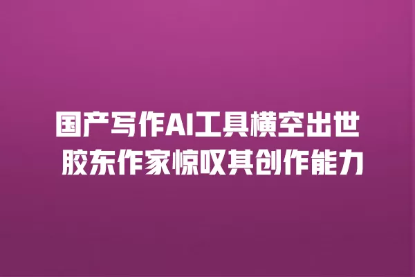 国产写作 AI 工具横空出世 胶东作家惊叹其创作能力 一