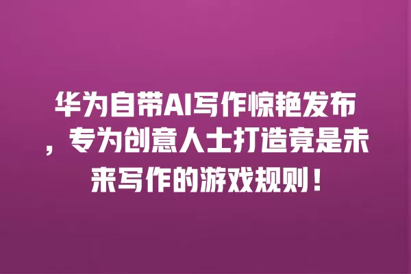 华为自带 AI 写作惊艳发布,专为创意人士打造竟是未来写作的游戏规则!一
