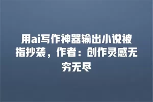用ai写作神器输出小说被指抄袭，作者：创作灵感无穷无尽