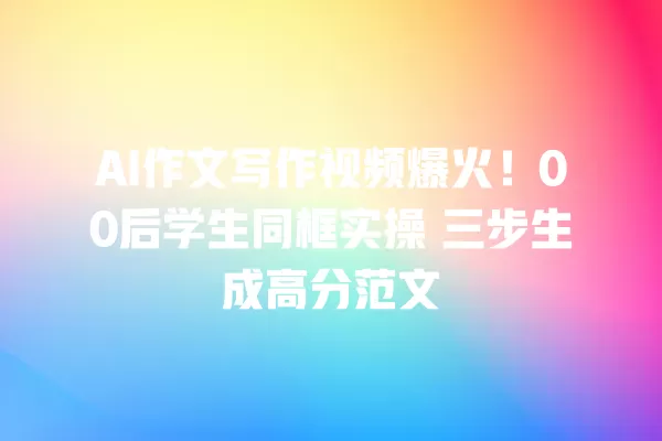 AI 作文写作视频爆火!00 后学生同框实操 三步生成高分范文 一