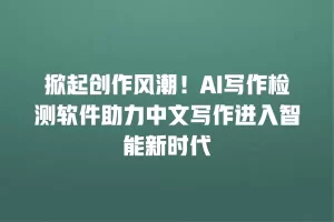 掀起创作风潮！AI写作检测软件助力中文写作进入智能新时代