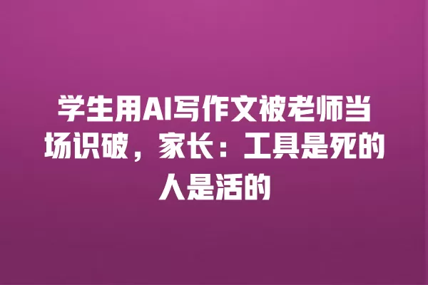 学生用 AI 写作文被老师当场识破,家长:工具是死的人是活的 一