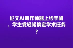 论文AI写作神器上线手机，学生党轻松搞定学术任务？