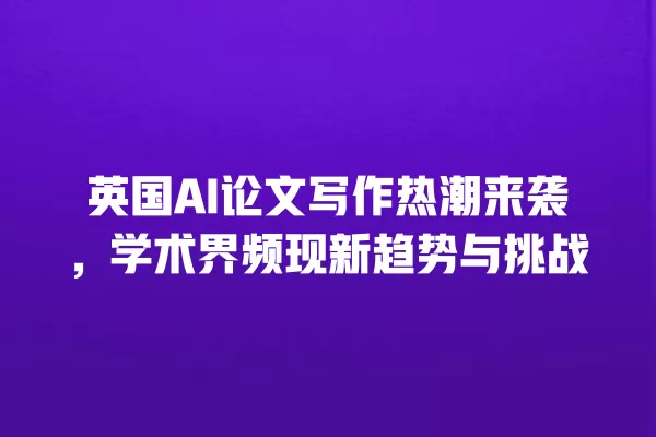 英国 AI 论文写作热潮来袭,学术界频现新趋势与挑战 一