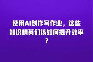 使用AI创作写作业，这些知识精英们该如何提升效率？