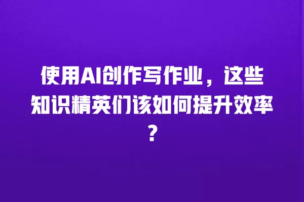 使用 AI 创作写作业,这些知识精英们该如何提升效率?一