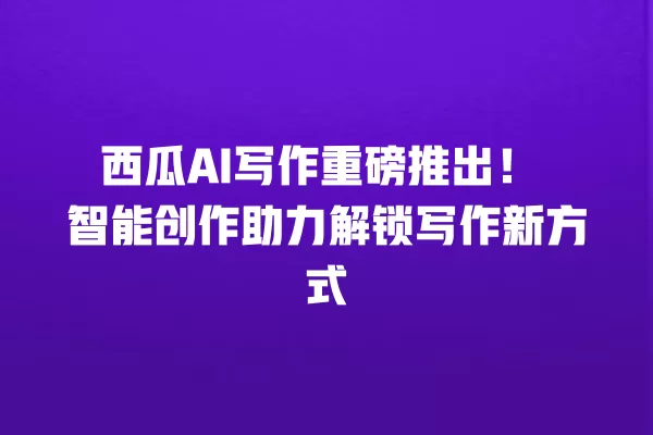 西瓜 AI 写作重磅推出!智能创作助力解锁写作新方式 一