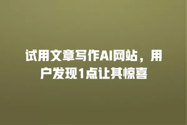 试用文章写作 AI 网站，用户发现 1 点让其惊喜 一