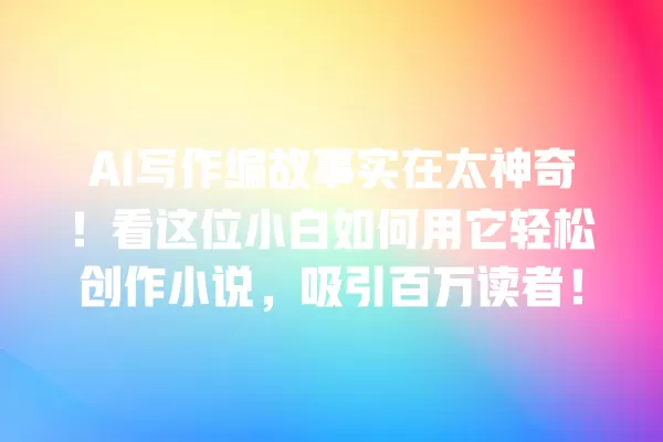 AI 写作编故事实在太神奇!看这位小白如何用它轻松创作小说,吸引百万读者!一