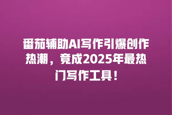 番茄辅助 AI 写作引爆创作热潮,竟成 2025 年最热门写作工具!一