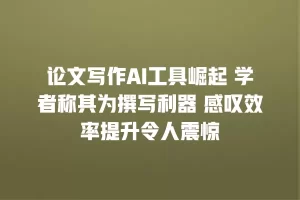 论文写作AI工具崛起 学者称其为撰写利器 感叹效率提升令人震惊