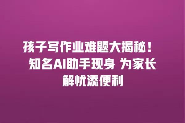 孩子写作业难题大揭秘!知名 AI 助手现身 为家长解忧添便利 一