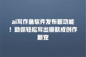 ai写作鱼软件发布新功能！助你轻松写出爆款成创作新宠