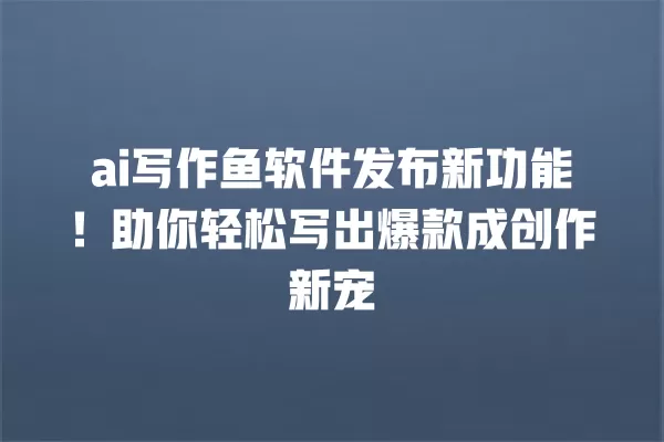 ai 写作鱼软件发布新功能!助你轻松写出爆款成创作新宠 一