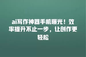 ai写作神器手机曝光！效率提升不止一步，让创作更轻松