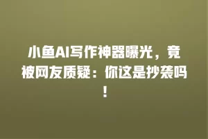 小鱼AI写作神器曝光，竟被网友质疑：你这是抄袭吗！