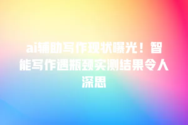 ai 辅助写作现状曝光!智能写作遇瓶颈实测结果令人深思 一