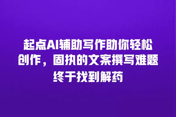 起点 AI 辅助写作助你轻松创作,固执的文案撰写难题终于找到解药 一