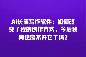 AI长篇写作软件：如何改变了我的创作方式，今后我再也离不开它了吗？