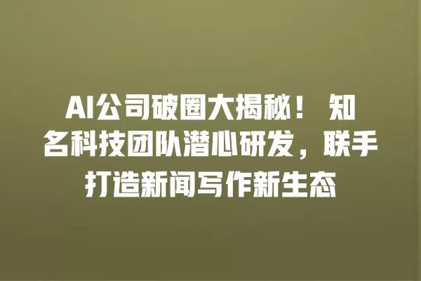 AI 公司破圈大揭秘!知名科技团队潜心研发,联手打造新闻写作新生态 一