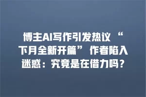 博主AI写作引发热议 “下月全新开篇” 作者陷入迷惑：究竟是在借力吗？