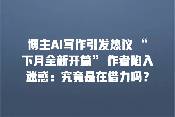 博主 AI 写作引发热议“下月全新开篇”作者陷入迷惑:究竟是在借力吗?一