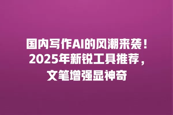 国内写作 AI 的风潮来袭!2025 年新锐工具推荐,文笔增强显神奇 一