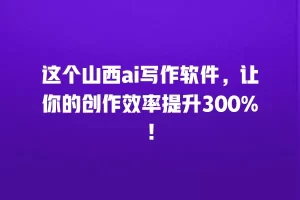 这个山西ai写作软件，让你的创作效率提升300%！