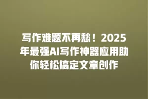 写作难题不再愁！2025年最强AI写作神器应用助你轻松搞定文章创作
