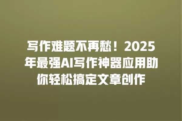 写作难题不再愁!2025 年最强 AI 写作神器应用助你轻松搞定文章创作 一